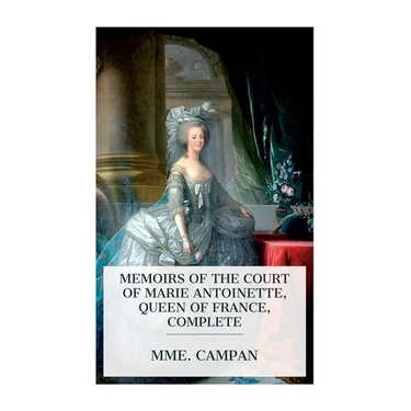 Memoirs of the Court of Marie Antoinette, Queen of France, Complete: Being the Historic Memoirs of Madam Campan, First Lady in Waiting to the Queen