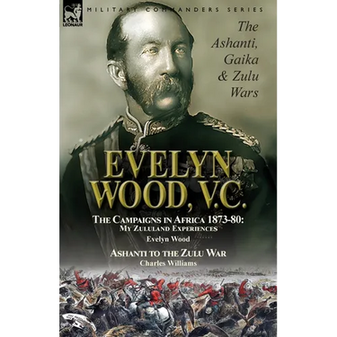 Evelyn Wood, V.C.: the Ashanti, Gaika & Zulu Wars-The Campaigns in Africa 1873-1880: My Zululand Experiences by Evelyn Wood & Ashanti to the Zulu War