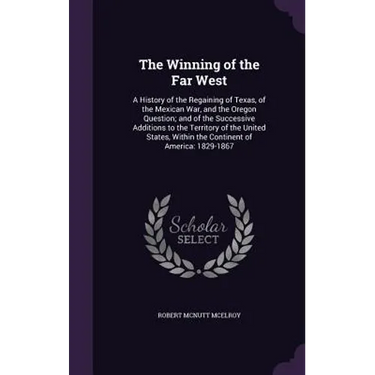 The Winning of the Far West: A History of the Regaining of Texas, of the Mexican War, and the Oregon Question; and of the Successive Additions to t