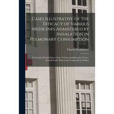 Cases Illustrative of the Efficacy of Various Medicines Admistered by Inhalation in Pulmonary Consumption: in Certain Morbid States of the Trachea and