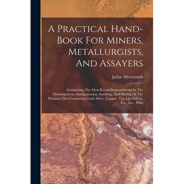 A Practical Hand-book For Miners, Metallurgists, And Assayers: Comprising The Most Recent Improvements In The Disintegration, Amalgamation, Smelting,
