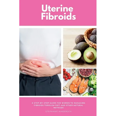 Uterine Fibroids: A Step-by-Step Guide for Women to Managing Fibroids Through Diet and Other Natural Methods