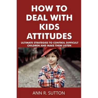 How to Deal with Kids Attitudes: Ultimate Strategies to Control Difficult Children and Make Them Listen