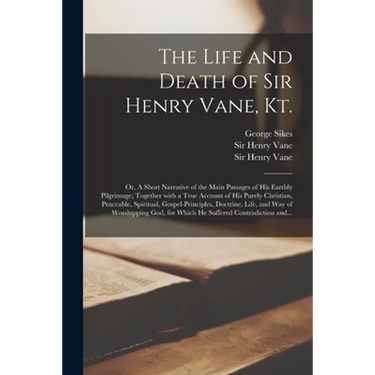 The Life and Death of Sir Henry Vane, Kt.: or, A Short Narrative of the Main Passages of His Earthly Pilgrimage; Together With a True Account of His P