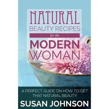 Natural Beauty Recipes for the Modern Woman: A Perfect Guide on How to Get That Natural Beauty