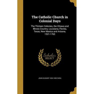 The Catholic Church in Colonial Days: The Thirteen Colonies, the Ottawa and Illinois Country, Louisiana, Florida, Texas, New Mexico and Arizona, 1521-