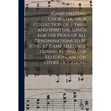 Camp-meeting Chorister, or, A Collection of Hymns and Spiritual Songs for the Pious of All Denominations to Be Sung at Camp Meetings, During Revivals