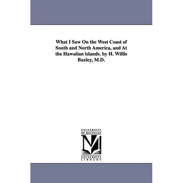 What I Saw On the West Coast of South and North America, and At the Hawaiian islands. by H. Willis Baxley, M.D.