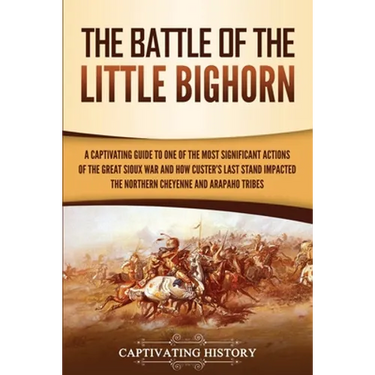 The Battle of the Little Bighorn: A Captivating Guide to One of the Most Significant Actions of the Great Sioux War and How Custer's Last Stand Impact