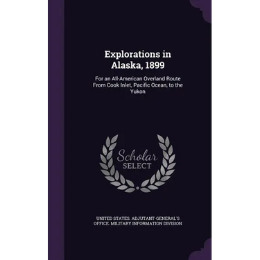 Explorations in Alaska, 1899: For an All-American Overland Route From Cook Inlet, Pacific Ocean, to the Yukon