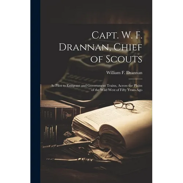 Capt. W. F. Drannan, Chief of Scouts: As Pilot to Emigrant and Government Trains, Across the Plains of the Wild West of Fifty Years Ago