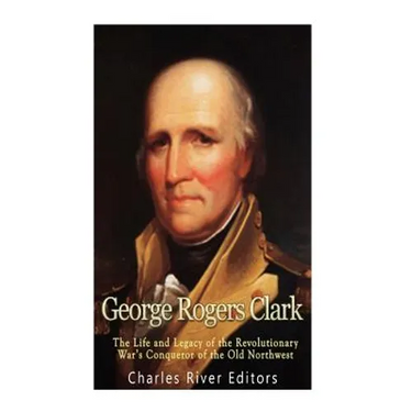 George Rogers Clark: The Life and Legacy of the Revolutionary War's Conqueror of the Old Northwest