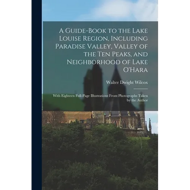 A Guide-book to the Lake Louise Region, Including Paradise Valley, Valley of the Ten Peaks, and Neighborhood of Lake O'Hara; With Eighteen Full-page I