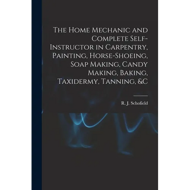 The Home Mechanic and Complete Self-instructor in Carpentry, Painting, Horse-shoeing, Soap Making, Candy Making, Baking, Taxidermy, Tanning, &c