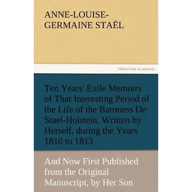 Ten Years' Exile Memoirs of That Interesting Period of the Life of the Baroness De Stael-Holstein, Written by Herself, during the Years 1810, 1811, 18