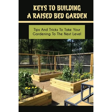 Keys To Building A Raised Bed Garden: Tips And Tricks To Take Your Gardening To The Next Level: Raised Bed Vegetable Gardening For Beginners