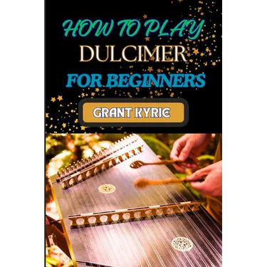 How to Play Dulcimer for Beginners: Step-By-Step Guide To Essential Techniques, Simple Songs, And Easy Tips To Master The Appalachian And Enjoy Tradit