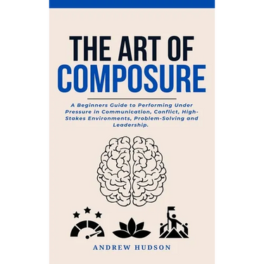 The Art of Composure: A Beginners Guide to Performing Under Pressure in Communication, Conflict, High-Stakes Environments, Problem-Solving and Leaders