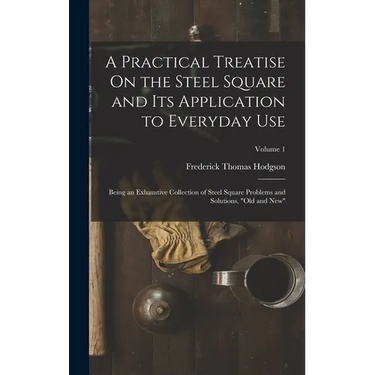 A Practical Treatise On the Steel Square and Its Application to Everyday Use: Being an Exhaustive Collection of Steel Square Problems and Solutions, "