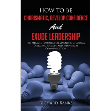 How to be Charismatic, Develop Confidence, and Exude Leadership: The Miracle Formula for Magnetic Charisma, Defeating Anxiety, and Winning at Communic
