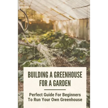 Building A Greenhouse For A Garden: Perfect Guide For Beginners To Run Your Own Greenhouse: How To Build A Greenhouse In Detail