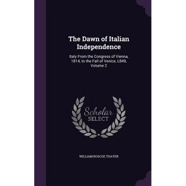The Dawn of Italian Independence: Italy From the Congress of Vienna, 1814, to the Fall of Venice, L849, Volume 2