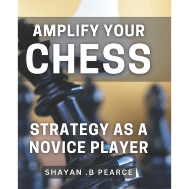 Amplify Your Chess Strategy as a Novice Player: Master the Art of Chess Tactics and Dominate Your Opponents as a Beginner