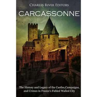 Carcassonne: The History and Legacy of the Castles, Campaigns, and Crimes in France's Fabled Walled City