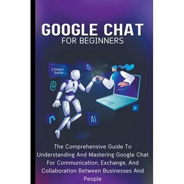 Google Chat For Beginners: The Comprehensive Guide To Understanding And Mastering Google Chat For Communication, Exchange, And Collaboration Betw