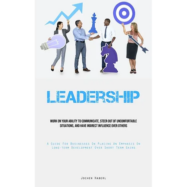 Leadership: Work On Your Ability To Communicate, Steer Out Of Uncomfortable Situations, And Have Indirect Influence Over Others (A Guide For Businesse