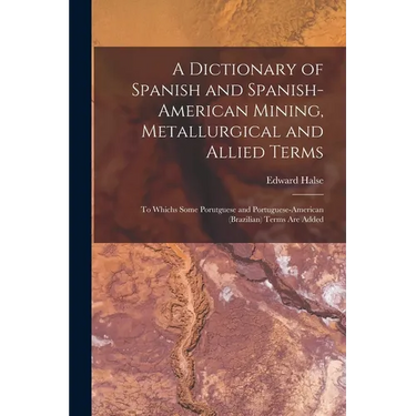 A Dictionary of Spanish and Spanish-American Mining, Metallurgical and Allied Terms: To Whichs Some Porutguese and Portuguese-American (Brazilian) Ter
