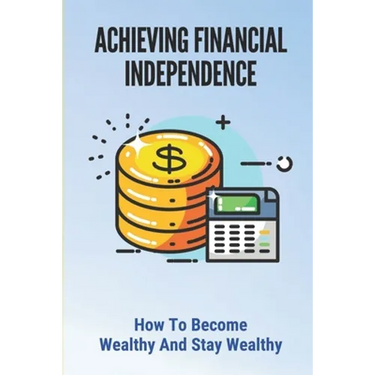 Achieving Financial Independence: How To Become Wealthy And Stay Wealthy: How To Achieve Financial Independence
