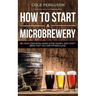 How to Start a Microbrewery: Be Your Own Boss, Make Good Money, and Craft Beer That You and Others Love