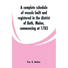 A complete schedule of vessels built and registered in the district of Bath, Maine, commencing at 1783
