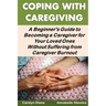 Coping With Caregiving: A Beginner's Guide to Becoming a Caregiver for Your Loved Ones Without Suffering from Caregiver Burnout
