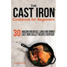 The Cast Iron Cookbook For Beginners: 30 Amazing Breakfast, Lunch and Dinner Cast Iron Skillet Recipes Everyday