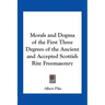 Morals and Dogma of the First Three Degrees of the Ancient and Accepted Scottish Rite Freemasonry