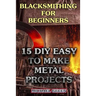 Blacksmithing for Beginners: 15 DIY Easy to Make Metal Projects: (Blacksmith, How To Blacksmith)