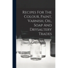 Recipes For The Colour, Paint, Varnish, Oil, Soap And Drysaltery Trades