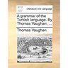 A grammar of the Turkish language. By Thomas Vaughan, ...
