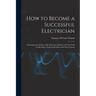How to Become a Successful Electrician: Containing the Studies to Be Followed, Methods of Work, Field of Operation, Professional Ethics and Wise Couns