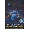 A.I Teaches You Cloud Computing: The Definitive Guide to Cloud Computing, AI, and Emerging Technologies