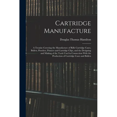 Cartridge Manufacture; a Treatise Covering the Manufacture of Rifle Cartridge Cases, Bullets, Powders, Primers and Cartridge Clips, and the Designing