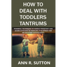 How to Deal with Toddlers Tantrums: Powerful Techniques to Handle Persistent and Severe Attitudes in Toddlers (A Blueprint for Kid Behavior Management