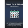 Google Calendar For Beginners: The Comprehensive Guide To Bettering Your Time-Management And Scheduling, Organizing Your Schedule And Coordinating Eve