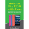 Amazon Fire HD 8 with Alexa: The Complete User Guide on How to Use Your All-New Fire HD 8 Tablet with Alexa in Depth