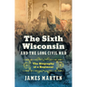 The Sixth Wisconsin and the Long Civil War: The Biography of a Regiment