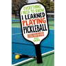 Everything I Need to Know, I Learned Playing Pickleball: Stories from the Court, Lessons from the Sport