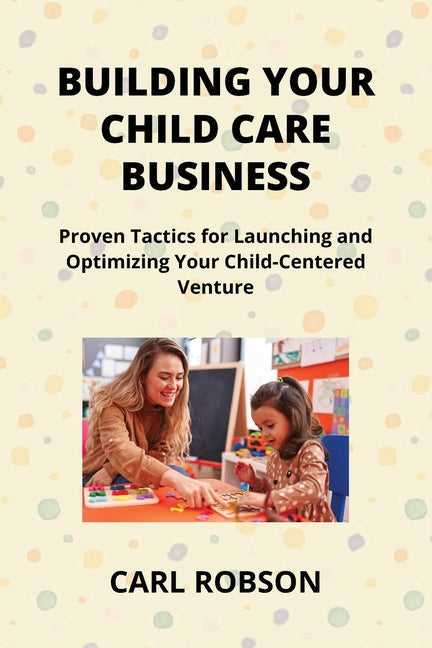 Building Your Child Care Business: Proven Tactics for Launching and Optimizing Your Child-Centered Venture - Paperback by Books by splitShops