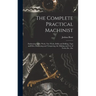 The Complete Practical Machinist: Embracing Lathe Work, Vise Work, Drills and Drilling, Taps and Dies, Hardening and Tempering, the Making and Use of